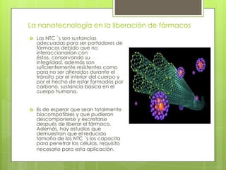 La nanotecnología en la liberación de fármacos
 Los NTC `s son sustancias
adecuadas para ser portadores de
fármacos debido que no
interaccionarían con
éstos, conservando su
integridad, además son
suficientemente resistentes como
para no ser alterados durante el
tránsito por el interior del cuerpo y
por el hecho de estar formados por
carbono, sustancia básica en el
cuerpo humano.
 Es de esperar que sean totalmente
biocompatibles y que pudieran
descomponerse y excretarse
después de liberar el fármaco.
Además, hay estudios que
demuestran que el reducido
tamaño de los NTC `s los capacita
para penetrar las células, requisito
necesario para esta aplicación.
 