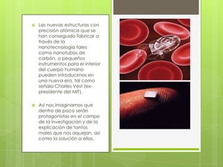  Las nuevas estructuras con
precisión atómica que se
han conseguido fabricar a
través de la
nanotecnología tales
como nanotubos de
carbón, o pequeños
instrumentos para el interior
del cuerpo humano
pueden introducirnos en
una nueva era, tal como
señala Charles Vest (ex-
presidente del MIT).
 Así nos imaginamos que
dentro de poco serán
protagonistas en el campo
de la investigación y de la
explicación de tantos
males que nos aquejan, así
como la solución a ellos.
 