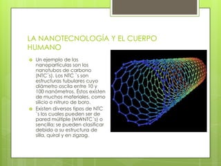 LA NANOTECNOLOGÍA Y EL CUERPO
HUMANO
 Un ejemplo de las
nanopartículas son los
nanotubos de carbono
(NTC`s). Los NTC `s son
estructuras tubulares cuyo
diámetro oscila entre 10 y
100 nanómetros. Éstos existen
de muchos materiales, como
silicio o nitruro de boro.
 Existen diversos tipos de NTC
`s los cuales pueden ser de
pared múltiple (MWNTC´s) o
sencilla; se pueden clasificar
debido a su estructura de
silla, quiral y en zigzag.
 