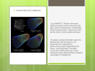  NANOTUBOS DE CARBONO
Los MWNTC´s tienen diversas
aplicaciones como sensores de
gas, para transistores, materiales
semiconductores, nanovacunas
entre otras tantas aplicaciones.
Pueden usarse también para la
liberación de fármacos, en
resonancia magnética,
estructuras para regeneración
ósea, neuroprótesis visuales,
músculos artificiales así como
sensores para desarrollar material
quirúrgico inteligente.
 