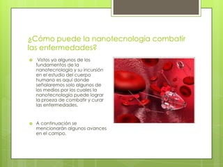 ¿Cómo puede la nanotecnología combatir
las enfermedades?
 Vistos ya algunos de los
fundamentos de la
nanotecnología y su incursión
en el estudio del cuerpo
humano es aquí donde
señalaremos solo algunos de
los medios por los cuales la
nanotecnología puede lograr
la proeza de combatir y curar
las enfermedades.
 A continuación se
mencionarán algunos avances
en el campo.
 