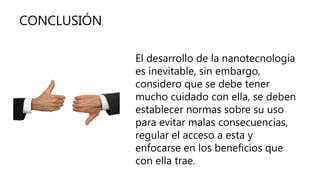 CONCLUSIÓN.
El desarrollo de la nanotecnología
es inevitable, sin embargo,
considero que se debe tener
mucho cuidado con ella, se deben
establecer normas sobre su uso
para evitar malas consecuencias,
regular el acceso a esta y
enfocarse en los beneficios que
con ella trae.
 