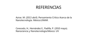 REFERENCIAS
Aznar, M. (2013 abril). Pensamiento Crítico Acerca de la
Nanotecnología. México:UNAM.
Cerecedo, H., Hernández E., Padilla, P. (2010 mayo).
Nanociencia y Nanotecnología.México: UV
 