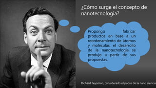 ¿Cómo surge el concepto de
nanotecnología?
Propongo fabricar
productos en base a un
reordenamiento de átomos
y moléculas, el desarrollo
de la nanotecnología se
produjo a partir de sus
propuestas.
Richard Feynman, considerado el padre de la nano ciencia.
 