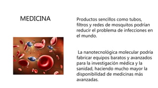 Productos sencillos como tubos,
filtros y redes de mosquitos podrían
reducir el problema de infecciones en
el mundo.
La nanotecnológica molecular podría
fabricar equipos baratos y avanzados
para la investigación médica y la
sanidad, haciendo mucho mayor la
disponibilidad de medicinas más
avanzadas.
MEDICINA
 