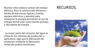 RECURSOS..Muchos sitios todavía carecen de energía
eléctrica. Pero la construcción eficiente y
barata de estructuras ligeras y fuertes,
equipos eléctricos y aparatos para
almacenar la energía permitirían el uso de
energía termal solar como fuente primaria
y abundante de energía.
. La mayor parte del consumo del agua se
utiliza en los sistemas de producción y
agricultura, algo que la fabricación de
productos mediante la fabricación
molecular podría transformar.
 