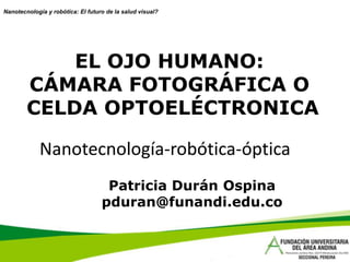 Nanotecnología y robótica: El futuro de la salud visual?




            EL OJO HUMANO:
        CÁMARA FOTOGRÁFICA O
        CELDA OPTOELÉCTRONICA

             Nanotecnología-robótica-óptica
                                    Patricia Durán Ospina
                                   pduran@funandi.edu.co
 