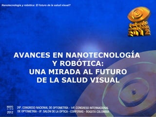 Nanotecnología y robótica: El futuro de la salud visual?




         AVANCES EN NANOTECNOLOGÍA
                 Y ROBÓTICA:
            UNA MIRADA AL FUTURO
             DE LA SALUD VISUAL
 