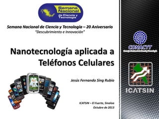 Semana Nacional de Ciencia y Tecnología – 20 Aniversario
“Descubrimiento e Innovación”

Nanotecnología aplicada a
Teléfonos Celulares
Jesús Fernando Sing Rubio

ICATSIN – El Fuerte, Sinaloa
Octubre de 2013

 