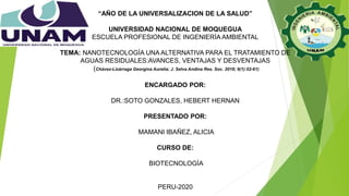 “AÑO DE LA UNIVERSALIZACION DE LA SALUD”
UNIVERSIDAD NACIONAL DE MOQUEGUA
ESCUELA PROFESIONAL DE INGENIERÍA AMBIENTAL
TEMA: NANOTECNOLOGÍA UNA ALTERNATIVA PARA EL TRATAMIENTO DE
AGUAS RESIDUALES:AVANCES, VENTAJAS Y DESVENTAJAS
(Chávez-Lizárraga Georgina Aurelia; J. Selva Andina Res. Soc. 2018; 9(1):52-61)
ENCARGADO POR:
DR.:SOTO GONZALES, HEBERT HERNAN
PRESENTADO POR:
MAMANI IBAÑEZ, ALICIA
CURSO DE:
BIOTECNOLOGÍA
PERU-2020
 