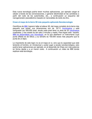Esta nueva tecnología podría tener muchas aplicaciones, por ejemplo cargar el
celular a través de las conversaciones, o generar electricidad en las carreteras a
partir del ruido de los automóviles, etc... a continuación un esquema del
nanogenerador piezoeléctrico basado en nanocables de óxido de Zinc.
Crean el mapa de la tierra 3D más pequeño aplicando Nanotecnología
Científicos de IBM, lograron tallar el relieve 3D, del mapa completo de la tierra más
pequeño que existe, sus dimensiones son de 22*11 micrómetros y está
compuesto por 500.000 pixel, donde cada pixel tiene un área de 20 nanómetros
cuadrados, y fue creado en tan sólo 2 minutos y medio. Para lograr esta hazaña,
IBM ha desarrollado una Tecnología, en la que diseñaron un instrumento cuya
punta afilada es de Silicio, y su tamaño es 100.000 veces más pequeño que la
punta de un lápiz.
Lo importante de este logro no es el mapa en si, sino que la capacidad que está
teniendo el hombre, en miniaturizar y poder jugar a escala nanotecnológica, esto
podría tener aplicaciones por ejemplo, en el desarrollo de Chips con más potencia
en forma rápida y a un menor costo. A continuación un video de IBM donde
explican esta tecnología.
 