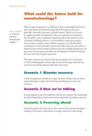 What could the future hold for
nanotechnology?
With so many unknowns it is difﬁcult to have a meaningful discussion
about the future of nanotechnology.The following scenarios are
plausible, internally consistent, possible futures, which can be used
to explore possible developments.They are explicitly not predictive,
but should be used as qualitative planning and communication tools.
A scenario-building exercise is not intended to create good versus
bad scenarios or likely versus unlikely scenarios, but should reﬂect
combinations of the desirable and less desirable outcomes that will be a
feature of most future trends. Scenarios provide multiple perspectives on
key areas of uncertainty and allow the development of robust strategies
that can deal with multiple outcomes.
The three scenarios are written from the perspective of a researcher
in 2015 examining the current state of nanotechnology, what the key
concerns are and the pathway that led to this point.
Scenario 1 Disaster recovery
A lack of regulation resulted in a major accident. Public concern about
nanotechnology is high and technology development is slow and
cautious.
Scenario 2 Now we’re talking
Strong regulation and accountability systems are in place.The technology
has been shaped by societal needs and strong health and safety concerns.
Scenario 3 Powering ahead
Scientiﬁc progress has been faster than expected and nanotechnology is
making a real impact, particularly in energy conversion and storage.
Nanologue: Scenarios
www.nanologue.
net to ﬁnd out
how these
scenarios were
created
11
 