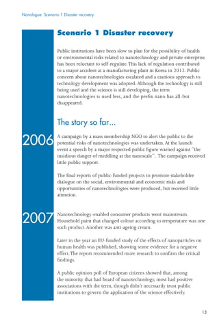 13
Scenario 1 Disaster recovery
Public institutions have been slow to plan for the possibility of health
or environmental risks related to nanotechnology and private enterprise
has been reluctant to self-regulate.This lack of regulation contributed
to a major accident at a manufacturing plant in Korea in 2012. Public
concern about nanotechnologies escalated and a cautious approach to
technology development was adopted.Although the technology is still
being used and the science is still developing, the term
nanotechnologies is used less, and the preﬁx nano has all-but
disappeared.
The story so far...
A campaign by a mass membership NGO to alert the public to the
potential risks of nanotechnologies was undertaken.At the launch
event a speech by a major respected public ﬁgure warned against “the
insidious danger of meddling at the nanoscale”. The campaign received
little public support.
The ﬁnal reports of public-funded projects to promote stakeholder
dialogue on the social, environmental and economic risks and
opportunities of nanotechnologies were produced, but received little
attention.
Nanotechnology-enabled consumer products went mainstream.
Household paint that changed colour according to temperature was one
such product.Another was anti-ageing cream.
Later in the year an EU-funded study of the effects of nanoparticles on
human health was published, showing some evidence for a negative
effect.The report recommended more research to conﬁrm the critical
ﬁndings.
A public opinion poll of European citizens showed that, among
the minority that had heard of nanotechnology, most had positive
associations with the term, though didn’t necessarily trust public
institutions to govern the application of the science effectively.
Nanologue: Scenario 1 Disaster recovery
2006
2007
 