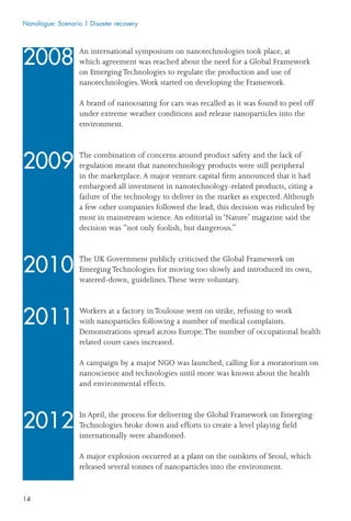 14
An international symposium on nanotechnologies took place, at
which agreement was reached about the need for a Global Framework
on EmergingTechnologies to regulate the production and use of
nanotechnologies.Work started on developing the Framework.
A brand of nanocoating for cars was recalled as it was found to peel off
under extreme weather conditions and release nanoparticles into the
environment.
The combination of concerns around product safety and the lack of
regulation meant that nanotechnology products were still peripheral
in the marketplace.A major venture capital ﬁrm announced that it had
embargoed all investment in nanotechnology-related products, citing a
failure of the technology to deliver in the market as expected.Although
a few other companies followed the lead, this decision was ridiculed by
most in mainstream science.An editorial in ‘Nature’ magazine said the
decision was “not only foolish, but dangerous.”
The UK Government publicly criticised the Global Framework on
EmergingTechnologies for moving too slowly and introduced its own,
watered-down, guidelines.These were voluntary.
Workers at a factory inToulouse went on strike, refusing to work
with nanoparticles following a number of medical complaints.
Demonstrations spread across Europe.The number of occupational health
related court cases increased.
A campaign by a major NGO was launched, calling for a moratorium on
nanoscience and technologies until more was known about the health
and environmental effects.
In April, the process for delivering the Global Framework on Emerging
Technologies broke down and efforts to create a level playing ﬁeld
internationally were abandoned.
A major explosion occurred at a plant on the outskirts of Seoul, which
released several tonnes of nanoparticles into the environment.
2008
2009
2010
2011
2012
Nanologue: Scenario 1 Disaster recovery
 