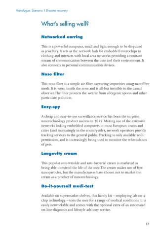 17
What’s selling well?
Networked earring
This is a powerful computer, small and light enough to be disguised
as jewellery. It acts as the network hub for embedded microchips in
clothing and interacts with local area networks providing a constant
stream of communication between the user and their environment. It
also connects to personal communication devices.
Nose ﬁlter
This nose ﬁlter is a simple air-ﬁlter, capturing impurities using nanoﬁbre
mesh. It is worn inside the nose and is all-but invisible to the casual
observer.The ﬁlter protects the wearer from allergenic spores and other
particulate pollution.
Eezy-spy
A cheap and easy-to-use surveillance service has been the surprise
nanotechnology product success in 2015. Making use of the extensive
networks linking embedded computers in most European towns and
cities (and increasingly in the countryside), network operators provide
tracking services to the general public.Tracking is only available with
permission, and is increasingly being used to monitor the whereabouts
of pets.
Longevity cream
This popular anti-wrinkle and anti-bacterial cream is marketed as
being able to extend the life of the user.The cream makes use of free
nanoparticles, but the manufacturers have chosen not to market the
cream as a product of nanotechnology.
Do-it-yourself medi-test
Available on supermarket shelves, this handy kit – employing lab-on-a-
chip technology – tests the user for a range of medical conditions. It is
easily networkable and comes with the optional extra of an automated
on-line diagnosis and lifestyle advisory service.
Nanologue: Scenario 1 Disaster recovery
 