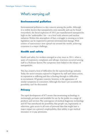 18
What’s worrying us?
Environmental pollution
Environmental pollution is a key concern among the public.Although
it is widely known that nanoparticles exist naturally and can be found
everywhere, the Seoul explosion of 2012 put manufactured nanoparticles
high on the ‘undesirables’ list – on a level with asbestos and nuclear
radiation.Within this atmosphere of fear, a struggle is ensuing as to how
legislation can be improved to prevent environmental damage.With
centres of nanoscience now spread out around the world, achieving
consensus is a major challenge.
Health and safety
Health and safety for workers emerged as a key issue in 2011, when a
spate of respiratory complaints and allergic reactions occurred among
staff in aToulouse factory.The symptoms were linked to the release of
nanoparticles.
This has created a host of difﬁculties for the nanotechnology industry.
Today the sector remains exposed to litigation by staff and union action,
its reputation is suffering and this is feeding through to difﬁculties
in recruitment. Of greater concern, however, is the appearance of
similar symptoms in consumers.Although this hasn’t yet occurred, the
possibility can’t be discounted.
Privacy
The rapid development of ICT means that monitoring technology is
increasingly pervasive and available for use by the public in a range of
products and services.The convergence of medical diagnostic technology
and ICT has introduced the possibility that people can, legitimately or
otherwise, gain access to all sorts of personal data that might have a
major impact on a person’s employability, their ability to get medical
insurance or to pay premiums.
Nanologue: Scenario 1 Disaster recovery
 