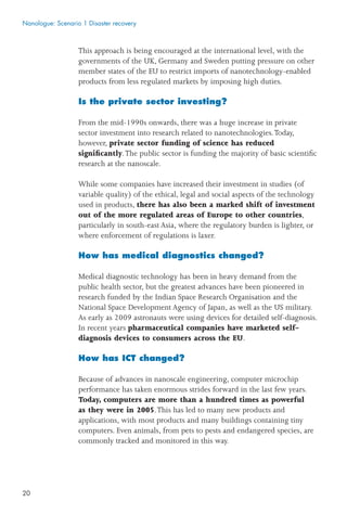 20
This approach is being encouraged at the international level, with the
governments of the UK, Germany and Sweden putting pressure on other
member states of the EU to restrict imports of nanotechnology-enabled
products from less regulated markets by imposing high duties.
Is the private sector investing?
From the mid-1990s onwards, there was a huge increase in private
sector investment into research related to nanotechnologies.Today,
however, private sector funding of science has reduced
signiﬁcantly.The public sector is funding the majority of basic scientiﬁc
research at the nanoscale.
While some companies have increased their investment in studies (of
variable quality) of the ethical, legal and social aspects of the technology
used in products, there has also been a marked shift of investment
out of the more regulated areas of Europe to other countries,
particularly in south-east Asia, where the regulatory burden is lighter, or
where enforcement of regulations is laxer.
How has medical diagnostics changed?
Medical diagnostic technology has been in heavy demand from the
public health sector, but the greatest advances have been pioneered in
research funded by the Indian Space Research Organisation and the
National Space Development Agency of Japan, as well as the US military.
As early as 2009 astronauts were using devices for detailed self-diagnosis.
In recent years pharmaceutical companies have marketed self-
diagnosis devices to consumers across the EU.
How has ICT changed?
Because of advances in nanoscale engineering, computer microchip
performance has taken enormous strides forward in the last few years.
Today, computers are more than a hundred times as powerful
as they were in 2005.This has led to many new products and
applications, with most products and many buildings containing tiny
computers. Even animals, from pets to pests and endangered species, are
commonly tracked and monitored in this way.
Nanologue: Scenario 1 Disaster recovery
 