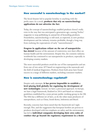 21
How successful is nanotechnology in the market?
The Seoul disaster led to popular hostility to anything with the
preﬁx nano.As a result, products that rely on nanotechnology
applications do not advertise the fact.
Today, the concept of nanotechnology-enabled products doesn’t really
exist in the way that was anticipated a generation ago, causing ‘Forbes’
magazine to stop publishing its annual list of bestselling products.
Nonetheless, nanotechnology is still used, as expected, in new product
development and the industry remains proﬁtable, though a long way
from realising the expectations of early “nanoenthusiasts”.
Progress in applications reliant on the use of nanoparticles
has slowed because of the amount of controversy over their effect on
human health and the environment. Despite this, the cosmetic industry
worldwide has continued to use nanoparticles in products, especially in
developing country markets.
The most successful products avoid the use of free nanoparticles and are
from one of two areas: ICT based on engineering at the nanoscale and
the ﬁeld of medical diagnostics. Products from both areas have found
success in a range of different markets, including consumer markets.
How is nanotechnology regulated?
Despite early attempts, it has proven impossible to establish a
level playing ﬁeld globally for regulating the development of
new technologies. Instead, we have a piecemeal approach. In Europe,
we have a legal framework, ﬁnalised in 2014 and based on voluntary
guidelines established by a joint private-public working group in the UK.
The USA has a different set of laws, as do the other main producers of
nanoproducts, such as China, South Korea, Indonesia and Brazil.
Recently, concerns have been raised that the framework isn’t tight
enough.This, and the suggestion that European borders are porous to
products developed with less emphasis on safety and the environment,
has led to individual companies developing their own codes of
conduct that go beyond the regulatory requirement in a desire
Nanologue: Scenario 1 Disaster recovery
 