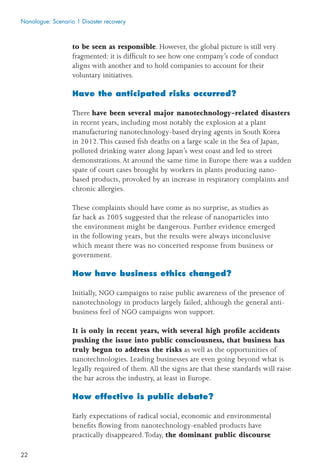 22
to be seen as responsible. However, the global picture is still very
fragmented: it is difﬁcult to see how one company’s code of conduct
aligns with another and to hold companies to account for their
voluntary initiatives.
Have the anticipated risks occurred?
There have been several major nanotechnology-related disasters
in recent years, including most notably the explosion at a plant
manufacturing nanotechnology-based drying agents in South Korea
in 2012.This caused ﬁsh deaths on a large scale in the Sea of Japan,
polluted drinking water along Japan’s west coast and led to street
demonstrations. At around the same time in Europe there was a sudden
spate of court cases brought by workers in plants producing nano-
based products, provoked by an increase in respiratory complaints and
chronic allergies.
These complaints should have come as no surprise, as studies as
far back as 2005 suggested that the release of nanoparticles into
the environment might be dangerous. Further evidence emerged
in the following years, but the results were always inconclusive
which meant there was no concerted response from business or
government.
How have business ethics changed?
Initially, NGO campaigns to raise public awareness of the presence of
nanotechnology in products largely failed, although the general anti-
business feel of NGO campaigns won support.
It is only in recent years, with several high proﬁle accidents
pushing the issue into public consciousness, that business has
truly begun to address the risks as well as the opportunities of
nanotechnologies. Leading businesses are even going beyond what is
legally required of them. All the signs are that these standards will raise
the bar across the industry, at least in Europe.
How effective is public debate?
Early expectations of radical social, economic and environmental
beneﬁts ﬂowing from nanotechnology-enabled products have
practically disappeared.Today, the dominant public discourse
Nanologue: Scenario 1 Disaster recovery
 