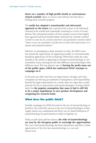 23
draws on a number of high proﬁle health or environment-
related scandals. Many in science and industry feel that this is
holding back scientiﬁc progress.
The media has adopted a sensationalist and adversarial
approach to the issues and is perceived by science as ill-informed,
obsessed with scandal and continually returning to a series of iconic
failures.The substantial number of lower-impact successes has largely
been ignored and level-headed debate informed by scientiﬁc method
is hard to come by. In a recent interview one prominent scientist stated
“there is not one journalist I would trust to deal with nanoscience in a
mature and nuanced manner.”
Likewise, in attempting to draw attention to risks, the NGO sector
has missed the opportunity of supporting socially or environmentally
beneﬁcial applications of the technology. NGOs have made the same
mistake as the media in appearing to interpret nanotechnology as one
monolithic entity, missing the fact that different nanotechnologies have
different issues.This has played a part in forcing the preﬁx nano out
of the public space, which has undermed NGOs’ attempts to
campaign on it.
In the past year there has been an improvement, though, and some
companies are driving up standards of transparency and responsibility
beyond the legal requirements. As a result, there are signs that a small
amount of trust in nanoscience and nanotechnologies is being clawed
back, but the popular assumption that nano is bad is still felt
to be a major impediment to new product development and
competing for research funds.
What does the public think?
Initially, campaigns by NGOs focused on the use of nanotechnology in
products, but with little success as the use of nanotechnologies within
supply chains was complicated and there was no shared deﬁnition of
nanotechnology for governments to label or legislate on.
Today, as poll upon poll has shown, the risks of nanotechnology
are seen by the European public to outweigh the opportunities.
The very word nanotechnology has been demonised, and there is little
appreciation of the fact that nanotechnology is a vast and
diverse area.
Nanologue: Scenario 1 Disaster recovery
 