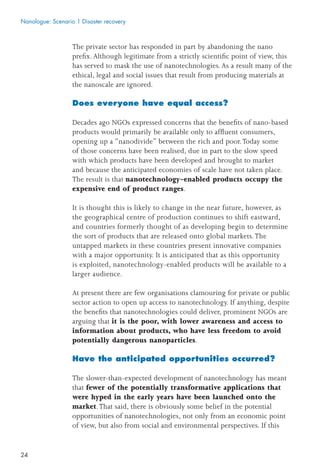 24
The private sector has responded in part by abandoning the nano
preﬁx. Although legitimate from a strictly scientiﬁc point of view, this
has served to mask the use of nanotechnologies. As a result many of the
ethical, legal and social issues that result from producing materials at
the nanoscale are ignored.
Does everyone have equal access?
Decades ago NGOs expressed concerns that the beneﬁts of nano-based
products would primarily be available only to afﬂuent consumers,
opening up a “nanodivide” between the rich and poor.Today some
of those concerns have been realised, due in part to the slow speed
with which products have been developed and brought to market
and because the anticipated economies of scale have not taken place.
The result is that nanotechnology-enabled products occupy the
expensive end of product ranges.
It is thought this is likely to change in the near future, however, as
the geographical centre of production continues to shift eastward,
and countries formerly thought of as developing begin to determine
the sort of products that are released onto global markets.The
untapped markets in these countries present innovative companies
with a major opportunity. It is anticipated that as this opportunity
is exploited, nanotechnology-enabled products will be available to a
larger audience.
At present there are few organisations clamouring for private or public
sector action to open up access to nanotechnology. If anything, despite
the beneﬁts that nanotechnologies could deliver, prominent NGOs are
arguing that it is the poor, with lower awareness and access to
information about products, who have less freedom to avoid
potentially dangerous nanoparticles.
Have the anticipated opportunities occurred?
The slower-than-expected development of nanotechnology has meant
that fewer of the potentially transformative applications that
were hyped in the early years have been launched onto the
market.That said, there is obviously some belief in the potential
opportunities of nanotechnologies, not only from an economic point
of view, but also from social and environmental perspectives. If this
Nanologue: Scenario 1 Disaster recovery
 