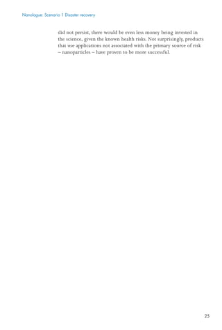 25
did not persist, there would be even less money being invested in
the science, given the known health risks. Not surprisingly, products
that use applications not associated with the primary source of risk
– nanoparticles – have proven to be more successful.
Nanologue: Scenario 1 Disaster recovery
 
