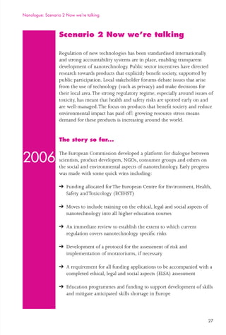 27
Scenario 2 Now we’re talking
Regulation of new technologies has been standardised internationally
and strong accountability systems are in place, enabling transparent
development of nanotechnology. Public sector incentives have directed
research towards products that explicitly beneﬁt society, supported by
public participation. Local stakeholder forums debate issues that arise
from the use of technology (such as privacy) and make decisions for
their local area.The strong regulatory regime, especially around issues of
toxicity, has meant that health and safety risks are spotted early on and
are well-managed.The focus on products that beneﬁt society and reduce
environmental impact has paid off: growing resource stress means
demand for these products is increasing around the world.
The story so far...
The European Commission developed a platform for dialogue between
scientists, product developers, NGOs, consumer groups and others on
the social and environmental aspects of nanotechnology. Early progress
was made with some quick wins including:
Funding allocated forThe European Centre for Environment, Health,
Safety andToxicology (ECEHST)
Moves to include training on the ethical, legal and social aspects of
nanotechnology into all higher education courses
An immediate review to establish the extent to which current
regulation covers nanotechnology speciﬁc risks
Development of a protocol for the assessment of risk and
implementation of moratoriums, if necessary
A requirement for all funding applications to be accompanied with a
completed ethical, legal and social aspects (ELSA) assessment
Education programmes and funding to support development of skills
and mitigate anticipated skills shortage in Europe
Nanologue: Scenario 2 Now we’re talking
2006
 