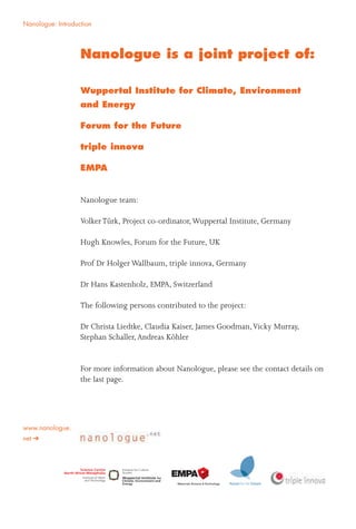2
Nanologue: Introduction
Nanologue is a joint project of:
Wuppertal Institute for Climate, Environment
and Energy
Forum for the Future
triple innova
EMPA
Nanologue team:
VolkerTürk, Project co-ordinator,Wuppertal Institute, Germany
Hugh Knowles, Forum for the Future, UK
Prof Dr Holger Wallbaum, triple innova, Germany
Dr Hans Kastenholz, EMPA, Switzerland
The following persons contributed to the project:
Dr Christa Liedtke, Claudia Kaiser, James Goodman,Vicky Murray,
Stephan Schaller,Andreas Köhler
For more information about Nanologue, please see the contact details on
the last page.
www.nanologue.
net
 