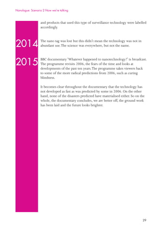 29
and products that used this type of surveillance technology were labelled
accordingly.
The nano tag was lost but this didn’t mean the technology was not in
abundant use.The science was everywhere, but not the name.
BBC documentary ‘Whatever happened to nanotechnology?’ is broadcast.
The programme revisits 2006, the fears of the time and looks at
developments of the past ten years.The programme takes viewers back
to some of the more radical predictions from 2006, such as curing
blindness.
It becomes clear throughout the documentary that the technology has
not developed as fast as was predicted by some in 2006. On the other
hand, none of the disasters predicted have materialised either. So on the
whole, the documentary concludes, we are better off, the ground work
has been laid and the future looks brighter.
2014
2015
Nanologue: Scenario 2 Now we’re talking
 