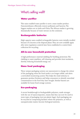 31
What’s selling well?
Water puriﬁer
This nano-enabled water puriﬁer is now a mass-market product.
Nanomembranes efﬁciently remove pollutants and bacteria.The
biggest markets are in India and China.The African market is growing
dramatically because of water stresses on the continent.
Rechargeable batteries
High capacity nano-enabled rechargeable batteries were initially recalled
because of concerns at the disposal phase.They are now available again
after strict regulation controls have been established to control their
collection for recycling.
All-in-one household protection
A high performance material cladding for building protection.The
cladding is water-repellent, self-cleaning and provides heat insulation,
thereby reducing household energy use.
Nano food packaging
These unique packaging systems use nanosensors to change the colour
of the packaging when the food inside is no longer edible, and alerts
a networked monitoring system.This helps the retail industry to
guarantee product freshness and helps consumers to identify microbial
contamination in the food they have bought. Similar features are
available for home food-storage systems.
Eco-packaging
A recent breakthrough in biodegradable polymers, made stronger
with the use of nanocomposites, means that they can now be used in
more types of packaging (not just plastic bags). Such packaging can
be recycled in composting facilities where the polymers, as well as
nanoparticulate matter, become biological nutrients.
Nanologue: Scenario 2 Now we’re talking
 