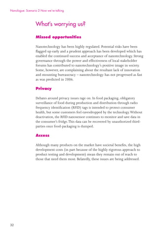 32
What’s worrying us?
Missed opportunities
Nanotechnology has been highly regulated. Potential risks have been
ﬂagged up early and a prudent approach has been developed which has
enabled the continued success and acceptance of nanotechnology. Strong
governance through the power and effectiveness of local stakeholder
forums has contributed to nanotechnology’s positive image in society.
Some, however, are complaining about the resultant lack of innovation
and mounting bureaucracy – nanotechnology has not progressed as fast
as was predicted in 2006.
Privacy
Debates around privacy issues rage on. In food packaging, obligatory
surveillance of food during production and distribution through radio
frequency identiﬁcation (RFID) tags is intended to protect consumer
health, but some customers feel eavesdropped by the technology.Without
deactivation, the RFID nanosensor continues to monitor and save data in
the consumer’s fridge.This data can be recovered by unauthorized third-
parties once food-packaging is dumped.
Access
Although many products on the market have societal beneﬁts, the high
development costs (in part because of the highly rigorous approach to
product testing and development) mean they remain out of reach to
those that need them most. Belatedly, these issues are being addressed.
Nanologue: Scenario 2 Now we’re talking
 