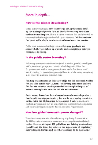 33
More in depth...
How is the science developing?
Today, in Europe at least, new technology and applications must
by law undergo rigorous tests to check for toxicity and other
environmental impacts.This is in order to ensure that products will be
completely safe throughout their life cycle. However, this has reduced
the speed with which products are released onto the market.
Public trust in nanotechnologies means that once products are
approved, they are taken up quickly, and competition between
companies is strong.
Is the public sector investing?
Following an extensive consultation (with scientists, product developers,
NGOs, consumer groups and others), which began in 2006, the
EU government made a strong commitment to the development of
nanotechnology – maximising potential beneﬁts whilst doing everything
in its power to minimise potential risks.
Funding was allocated at this early stage for the European Centre
for EHS and Toxicology (ECEHST) following calls from all sides
for further research on the potential toxicological impact of
nanotechnologies on humans and the environment.
Government incentives have directed research towards products
that beneﬁt society, particularly for use in developing countries,
in line with the Millennium Development Goals. In addition to
funding, governments play an important role in monitoring compliance
and ensuring everyone is up to date on the latest requirements.
How has global economic power changed?
There is evidence that the relatively strong regulatory framework in
the EU has driven investment overseas – where regulation is relatively
weaker. However, stringent EU guidelines are driving standards up
globally and the time-lag between the appearance of regulatory
innovations in Europe and elsewhere appears to be decreasing.
Nanologue: Scenario 2 Now we’re talking
 