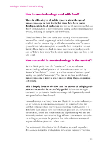 35
How is nanotechnology used with food?
There is still a degree of public concern about the use of
nanotechnology in food itself. But there have been major
developments in food packaging, and the use of nanosensors that can
detect contamination is now compulsory during the food manufacturing
process, including its transport and distribution.
There have been a few cases in the press recently where nanosensors
have malfunctioned, suggesting food is fresh that has in fact gone off
– which have led to some high proﬁle class-action lawsuits.The courts
granted those claims taking into account the food companies’ product
liability.There has been a back-to-basics movement reminding people
also to “follow their noses” for the more traditional signs that food is not
safe to eat.
How successful is nanotechnology in the market?
Back in 2005, predictions of a “nanoboom” as more and more
nanotechnology-related products hit the market were matched by
fears of a “nanobubble”, created by avid investment of venture capital,
leading to a painful “nanoburst”.This has, so far, been avoided, and
nanotechnology is more a quiet success story than a consumer-
led frenzy.
This is largely down to the fact that the process of bringing new
products to market is so carefully guided. Exhaustive testing is
conducted on products in development stage and all potentially unsafe
nanoparticles have been banned.
Nanotechnology is no longer used as a blanket term, as the technologies
are so varied.As a consequence, companies no longer advertise the
fact that certain products may be nanotechnology-related, and so it is
difﬁcult to track exactly how successful such products are. However, the
environment, health and water sectors are all performing well and are
intimately involved in nanotechnology.Afﬂuent consumers in particular
are willing to pay more for products that reduce their environmental
impact and their exposure to carbon taxes.
One unfortunate side-effect of the deliberative approach to product
development is that the products tend to be more expensive.There is a
Nanologue: Scenario 2 Now we’re talking
 