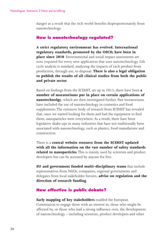 36
danger as a result that the rich world beneﬁts disproportionately from
nanotechnology.
How is nanotechnology regulated?
A strict regulatory environment has evolved. International
regulatory standards, promoted by the OECD, have been in
place since 2010. Environmental and social impact assessments are
now required for every new application that uses nanotechnology. Life
cycle analysis is standard, analysing the impacts of each product from
production, through use, to disposal. There is also a legal obligation
to publish the results of all clinical studies from both the public
and private sector.
Based on ﬁndings from the ECEHST, set up in 2013, there have been a
number of moratoriums put in place on certain applications of
nanotechnolgy, which are then investigated further. Past moratoriums
have included the use of nanotechnology in cosmetics and food
supplements.The extensive body of research from ECEHST has revealed
that, once we started looking for them and had the equipment to ﬁnd
them, nanoparticles were everywhere.As a result, there have been
legislative shake-ups in many industries that have not traditionally been
associated with nanotechnology, such as plastics, food manufacture and
construction.
There is a central website resource from the ECEHST updated
with all the information on the vast number of safety standards
related to nanoparticles.This is mainly used by scientists and product
developers but can be accessed by anyone for free.
EU and government funded multi-disciplinary teams that include
representatives from NGOs, companies, regional governments and
delegates from local stakeholder forums, advise on regulation and the
direction of research funding.
How effective is public debate?
Early mapping of key stakeholders enabled the European
Commission to engage those with an interest in, those who might be
affected by, or those who had a strong inﬂuence over, the development
of nanotechnology – including scientists, product developers and other
Nanologue: Scenario 2 Now we’re talking
 