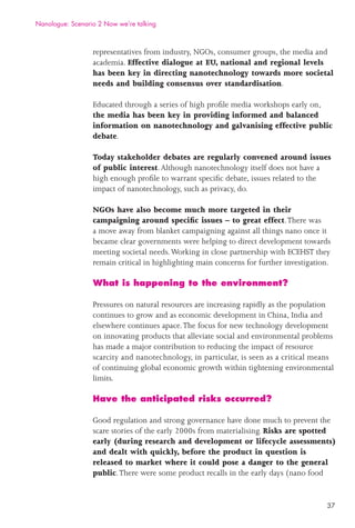 37
representatives from industry, NGOs, consumer groups, the media and
academia. Effective dialogue at EU, national and regional levels
has been key in directing nanotechnology towards more societal
needs and building consensus over standardisation.
Educated through a series of high proﬁle media workshops early on,
the media has been key in providing informed and balanced
information on nanotechnology and galvanising effective public
debate.
Today stakeholder debates are regularly convened around issues
of public interest.Although nanotechnology itself does not have a
high enough proﬁle to warrant speciﬁc debate, issues related to the
impact of nanotechnology, such as privacy, do.
NGOs have also become much more targeted in their
campaigning around speciﬁc issues – to great effect.There was
a move away from blanket campaigning against all things nano once it
became clear governments were helping to direct development towards
meeting societal needs.Working in close partnership with ECEHST they
remain critical in highlighting main concerns for further investigation.
What is happening to the environment?
Pressures on natural resources are increasing rapidly as the population
continues to grow and as economic development in China, India and
elsewhere continues apace.The focus for new technology development
on innovating products that alleviate social and environmental problems
has made a major contribution to reducing the impact of resource
scarcity and nanotechnology, in particular, is seen as a critical means
of continuing global economic growth within tightening environmental
limits.
Have the anticipated risks occurred?
Good regulation and strong governance have done much to prevent the
scare stories of the early 2000s from materialising. Risks are spotted
early (during research and development or lifecycle assessments)
and dealt with quickly, before the product in question is
released to market where it could pose a danger to the general
public.There were some product recalls in the early days (nano food
Nanologue: Scenario 2 Now we’re talking
 