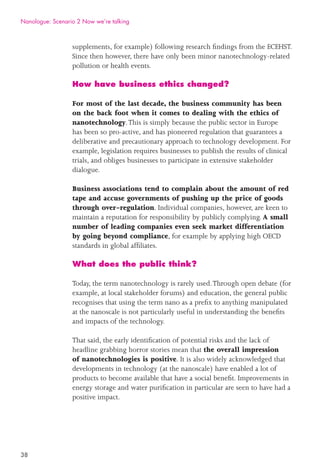 38
supplements, for example) following research ﬁndings from the ECEHST.
Since then however, there have only been minor nanotechnology-related
pollution or health events.
How have business ethics changed?
For most of the last decade, the business community has been
on the back foot when it comes to dealing with the ethics of
nanotechnology.This is simply because the public sector in Europe
has been so pro-active, and has pioneered regulation that guarantees a
deliberative and precautionary approach to technology development. For
example, legislation requires businesses to publish the results of clinical
trials, and obliges businesses to participate in extensive stakeholder
dialogue.
Business associations tend to complain about the amount of red
tape and accuse governments of pushing up the price of goods
through over-regulation. Individual companies, however, are keen to
maintain a reputation for responsibility by publicly complying. A small
number of leading companies even seek market differentiation
by going beyond compliance, for example by applying high OECD
standards in global afﬁliates.
What does the public think?
Today, the term nanotechnology is rarely used.Through open debate (for
example, at local stakeholder forums) and education, the general public
recognises that using the term nano as a preﬁx to anything manipulated
at the nanoscale is not particularly useful in understanding the beneﬁts
and impacts of the technology.
That said, the early identiﬁcation of potential risks and the lack of
headline grabbing horror stories mean that the overall impression
of nanotechnologies is positive. It is also widely acknowledged that
developments in technology (at the nanoscale) have enabled a lot of
products to become available that have a social beneﬁt. Improvements in
energy storage and water puriﬁcation in particular are seen to have had a
positive impact.
Nanologue: Scenario 2 Now we’re talking
 