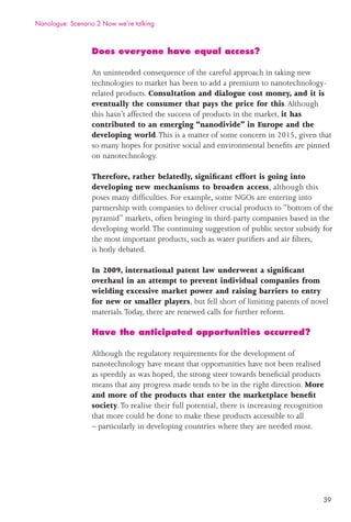 39
Does everyone have equal access?
An unintended consequence of the careful approach in taking new
technologies to market has been to add a premium to nanotechnology-
related products. Consultation and dialogue cost money, and it is
eventually the consumer that pays the price for this.Although
this hasn’t affected the success of products in the market, it has
contributed to an emerging “nanodivide” in Europe and the
developing world.This is a matter of some concern in 2015, given that
so many hopes for positive social and environmental beneﬁts are pinned
on nanotechnology.
Therefore, rather belatedly, signiﬁcant effort is going into
developing new mechanisms to broaden access, although this
poses many difﬁculties. For example, some NGOs are entering into
partnership with companies to deliver crucial products to “bottom of the
pyramid” markets, often bringing in third-party companies based in the
developing world.The continuing suggestion of public sector subsidy for
the most important products, such as water puriﬁers and air ﬁlters,
is hotly debated.
In 2009, international patent law underwent a signiﬁcant
overhaul in an attempt to prevent individual companies from
wielding excessive market power and raising barriers to entry
for new or smaller players, but fell short of limiting patents of novel
materials.Today, there are renewed calls for further reform.
Have the anticipated opportunities occurred?
Although the regulatory requirements for the development of
nanotechnology have meant that opportunities have not been realised
as speedily as was hoped, the strong steer towards beneﬁcial products
means that any progress made tends to be in the right direction. More
and more of the products that enter the marketplace beneﬁt
society.To realise their full potential, there is increasing recognition
that more could be done to make these products accessible to all
– particularly in developing countries where they are needed most.
Nanologue: Scenario 2 Now we’re talking
 