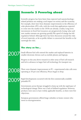 41
Scenario 3 Powering ahead
Scientiﬁc progress has been faster than expected and nanotechnology-
related products are making a real impact on society and the economy.
For example, there have been dramatic improvements in the efﬁciency of
solar photovoltaic (PV) cells, with the result that applications expected
to come into the market in the 2020s are already a reality. Long-term
investments in fossil fuel resources are progressively losing value and
new market entrants are growing quickly.The speed of change has left
regulation behind.Although there has been discussion around the risks
of novel materials, as far as public debate is concerned the beneﬁts so far
outweigh the risks.
The story so far...
Small efﬁcient fuel cells entered the market and replaced batteries in
smaller electronic devices such as mobile phones and laptops.
Progress in this area drove research in other areas of fuel cell research
and led to advances in larger fuel cell technology for transport use.
There were dramatic improvements in PV – experimental solar cells were
operating at 30 per cent efﬁciency. Prices began to drop.
Rapid developments occurred with the ﬁrst commercially available
printable PV.
Governments across Europe struggled to keep up with the rapid pace of
technological change.There was a lack of deﬁned regulation. However,
products were seen to have widely applicable beneﬁts, so there were few
objections.
European governments offered large subsidies to home-owners who
invest in microgeneration.
2007
2008
2009
Nanologue: Scenario 3 Powering ahead
 
