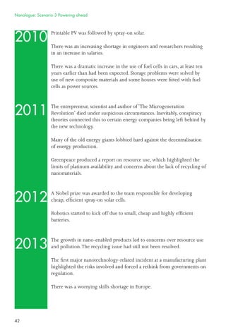 42
2010
2011
2012
2013
Printable PV was followed by spray-on solar.
There was an increasing shortage in engineers and researchers resulting
in an increase in salaries.
There was a dramatic increase in the use of fuel cells in cars, at least ten
years earlier than had been expected. Storage problems were solved by
use of new composite materials and some houses were ﬁtted with fuel
cells as power sources.
The entrepreneur, scientist and author of ‘The Microgeneration
Revolution’ died under suspicious circumstances. Inevitably, conspiracy
theories connected this to certain energy companies being left behind by
the new technology.
Many of the old energy giants lobbied hard against the decentralisation
of energy production.
Greenpeace produced a report on resource use, which highlighted the
limits of platinum availability and concerns about the lack of recycling of
nanomaterials.
A Nobel prize was awarded to the team responsible for developing
cheap, efﬁcient spray-on solar cells.
Robotics started to kick off due to small, cheap and highly efﬁcient
batteries.
The growth in nano-enabled products led to concerns over resource use
and pollution.The recycling issue had still not been resolved.
The ﬁrst major nanotechnology-related incident at a manufacturing plant
highlighted the risks involved and forced a rethink from governments on
regulation.
There was a worrying skills shortage in Europe.
Nanologue: Scenario 3 Powering ahead
 