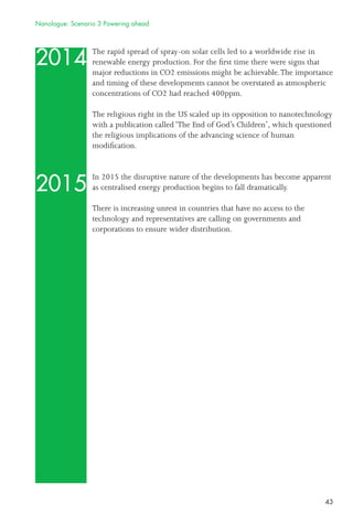 43
2014
2015
The rapid spread of spray-on solar cells led to a worldwide rise in
renewable energy production. For the ﬁrst time there were signs that
major reductions in CO2 emissions might be achievable.The importance
and timing of these developments cannot be overstated as atmospheric
concentrations of CO2 had reached 400ppm.
The religious right in the US scaled up its opposition to nanotechnology
with a publication called ‘The End of God’s Children’, which questioned
the religious implications of the advancing science of human
modiﬁcation.
In 2015 the disruptive nature of the developments has become apparent
as centralised energy production begins to fall dramatically.
There is increasing unrest in countries that have no access to the
technology and representatives are calling on governments and
corporations to ensure wider distribution.
Nanologue: Scenario 3 Powering ahead
 