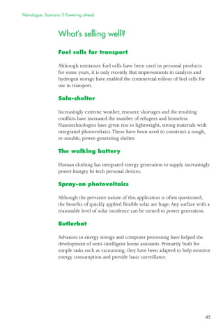 45
What’s selling well?
Fuel cells for transport
Although miniature fuel cells have been used in personal products
for some years, it is only recently that improvements in catalysts and
hydrogen storage have enabled the commercial rollout of fuel cells for
use in transport.
Sola-shelter
Increasingly extreme weather, resource shortages and the resulting
conﬂicts have increased the number of refugees and homeless.
Nanotechnologies have given rise to lightweight, strong materials with
integrated photovoltaics.These have been used to construct a tough,
re-useable, power-generating shelter.
The walking battery
Human clothing has integrated energy generation to supply increasingly
power-hungry hi-tech personal devices.
Spray-on photovoltaics
Although the pervasive nature of this application is often questioned,
the beneﬁts of quickly applied ﬂexible solar are huge.Any surface with a
reasonable level of solar incidence can be turned to power generation.
Butlerbot
Advances in energy storage and computer processing have helped the
development of semi-intelligent home assistants. Primarily built for
simple tasks such as vacuuming, they have been adapted to help monitor
energy consumption and provide basic surveillance.
Nanologue: Scenario 3 Powering ahead
 