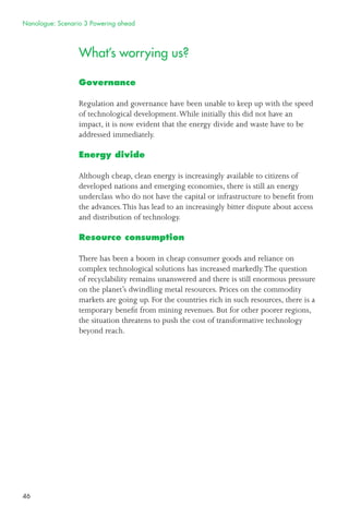 46
What’s worrying us?
Governance
Regulation and governance have been unable to keep up with the speed
of technological development.While initially this did not have an
impact, it is now evident that the energy divide and waste have to be
addressed immediately.
Energy divide
Although cheap, clean energy is increasingly available to citizens of
developed nations and emerging economies, there is still an energy
underclass who do not have the capital or infrastructure to beneﬁt from
the advances.This has lead to an increasingly bitter dispute about access
and distribution of technology.
Resource consumption
There has been a boom in cheap consumer goods and reliance on
complex technological solutions has increased markedly.The question
of recyclability remains unanswered and there is still enormous pressure
on the planet’s dwindling metal resources. Prices on the commodity
markets are going up. For the countries rich in such resources, there is a
temporary beneﬁt from mining revenues. But for other poorer regions,
the situation threatens to push the cost of transformative technology
beyond reach.
Nanologue: Scenario 3 Powering ahead
 