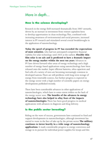 47
More in depth...
How is the science developing?
Research in the energy ﬁeld increased dramatically from 2007 onwards,
driven by an increase in investment from venture capitalists keen
to develop opportunities in clean technology.This, combined with
increasing awareness of environmental and social pressures, increased
interest in PV research and stimulated several crucial breakthroughs in
the application of nanotechnology.
Today the speed of progress in PV has exceeded the expectations
of most scientists, who had not anticipated competitive ﬁnancial
viability for solar technology until 2025 at the earliest. Flexible thin
ﬁlm solar is on sale and is predicted to have a dramatic impact
on the energy market within the next ten years.Advances in
PV have driven forward other areas of energy technology and a high
number of energy-based applications using nanotechnology have been
released onto the market. Super efﬁcient batteries, ultra-capacitors and
fuel cells of a variety of sizes are becoming increasingly common in
developed nations.There are still problems with long-term storage of
energy from renewable sources, but further progress is expected in
the energy sector with a high number of scientiﬁc papers on energy
developments published recently.
There have been considerable advances in other applications of
nanotechnologies, which have to some extent ridden on the back of
the energy sector wave. The beneﬁts of the advances in energy
technology have also helped to allay fears of the impacts
of nanotechnologies.There has been good progress in medical
applications with advances in diagnosis and drug delivery.
Is the public sector investing?
Riding on the wave of success, governments have continued to fund and
support developments in nanotechnologies, although investment has
started to wane in the face of take-up by the private sector. The military
continues to invest heavily in a wide range of nanotechnology
applications. It made considerable progress in energy conversion and
storage in its pursuit for individual power supplies for troops and this
Nanologue: Scenario 3 Powering ahead
 