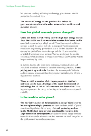 48
has spun out clothing with integrated energy generation to provide
power for electronic devices.
The success of energy related products has driven EU
government commitment in other areas such as medicine and
materials science.
How has global economic power changed?
China and India moved swiftly into the high tech energy market
from 2007-2008 and have established market dominance in this
area. Both countries have a high use of PV and have started ambitious
projects to push the use of fuel cells in transport.The investment in
science and engineering graduates in Asia in the ﬁrst decade of the 21st
century has paid off and, unlike Europe and the US, the availability
of a skilled workforce is not an issue.This has accelerated the shift in
economic power and China is projected to overtake the US as the world’s
largest economy by 2020.
In Europe, despite calls from some politicians, business leaders and
NGOs for increased investment in clean technology, the EU is still
playing catch up with Asia.Thanks to the leadership of California
and the massive investment there from venture capitalists, the US is in a
slightly better position.
There are still a number of developing countries that have
not been able to take advantage of the rapid development of
technology due to lack of infrastructure and investment.There
is growing demand for energy technology to be made more universally
available.
Is the world a safer place?
The disruptive nature of developments in energy technology is
becoming increasingly apparent and there has been a shift of power
away from big oil since 2010. Many of the oil producing nations
in the Middle East have invested considerable resources into
large-scale solar developments and continue to sell energy to those
countries without the infrastructure. But revenues are small compared to
the golden era of mass oil consumption.
Nanologue: Scenario 3 Powering ahead
 