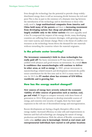49
Even though the technology has the potential to provide cheap widely-
distributed energy there is still an increasing divide between the rich and
poor.This is due in part to the existence of a dramatic time lag between
the introduction of the technology and its distribution to those who
really need it. Large multinational companies from America and
China hold many of the patents and there is increasing resentment
from developing nations that cheap and plentiful energy is
largely available only to the richer nations who now arguably need
it less.To compound the impacts of the energy divide, many developing
countries are suffering from resource shortages, with growing concerns
over water scarcity and climate change.There is the threat of conﬂict over
resources as the technology boom drives the demand for raw materials
without rewarding the countries where the material originates.
Is the private sector investing?
The investment community’s faith in clean technologies has
really paid off.The heavy investment in PV that started in 2006 has
yielded swift advances and good returns on investment.As a result there
is conﬁdence that nanotechnologies will continue to deliver
in other areas, as well as energy. In 2007, private investment in
nanotechnology-related research and development overtook the public
sector contribution for the ﬁrst time and in 2015 is many times the
size. In 2015 the PV market alone has revenues of $70 billion
worldwide and is growing fast.
How has the energy market changed?
New sources of energy have severely reduced the economic
viability of older sources of generation such as nuclear, coal,
gas and wind. PV began to compete seriously with these forms of
generation in 2014.With pressure to develop renewable sources of
energy, and concerns over security of supply, there has been rapid
expansion in the roll-out of decentralised energy and microgeneration.
Recent developments are having a hugely disruptive effect on the
energy market. Increased efﬁciency in solar cells and improvements in
batteries and fuel cell technology are changing the nature of energy
production and distribution.With the advent of ﬂexible, economically
viable solar, surface area is increasingly viewed as real estate and
entrepreneurial individuals have started to sell prime locations
Nanologue: Scenario 3 Powering ahead
 