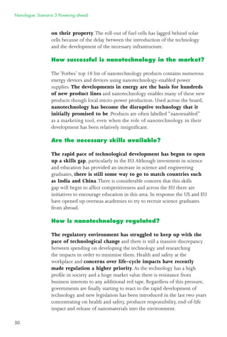 50
on their property.The roll-out of fuel cells has lagged behind solar
cells because of the delay between the introduction of the technology
and the development of the necessary infrastructure.
How successful is nanotechnology in the market?
The ‘Forbes’ top 10 list of nanotechnology products contains numerous
energy devices and devices using nanotechnology-enabled power
supplies. The developments in energy are the basis for hundreds
of new product lines and nanotechnology enables many of these new
products though local micro-power production. Used across the board,
nanotechnology has become the disruptive technology that it
initially promised to be. Products are often labelled “nanoenabled”
as a marketing tool, even when the role of nanotechnology in their
development has been relatively insigniﬁcant.
Are the necessary skills available?
The rapid pace of technological development has begun to open
up a skills gap, particularly in the EU.Although investment in science
and education has provided an increase in science and engineering
graduates, there is still some way to go to match countries such
as India and China.There is considerable concern that this skills
gap will begin to affect competitiveness and across the EU there are
initiatives to encourage education in this area. In response the US and EU
have opened up overseas academies to try to recruit science graduates
from abroad.
How is nanotechnology regulated?
The regulatory environment has struggled to keep up with the
pace of technological change and there is still a massive discrepancy
between spending on developing the technology and researching
the impacts in order to minimise them. Health and safety at the
workplace and concerns over life-cycle impacts have recently
made regulation a higher priority.As the technology has a high
proﬁle in society and a huge market value there is resistance from
business interests to any additional red tape. Regardless of this pressure,
governments are ﬁnally starting to react to the rapid development of
technology and new legislation has been introduced in the last two years
concentrating on health and safety, producer responsibility, end-of-life
impact and release of nanomaterials into the environment.
Nanologue: Scenario 3 Powering ahead
 