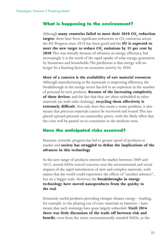 51
What is happening to the environment?
Although many countries failed to meet their 2010 CO2
reduction
targets, there have been signiﬁcant reductions in CO2
emissions across
the EU. Progress since 2010 has been good and the EU is expected to
meet the new target to reduce CO2
emissions by 35 per cent by
2020.This was initially because of advances in energy efﬁciency, but
increasingly it is the result of the rapid uptake of solar energy generation
by businesses and households.The prediction is that energy will no
longer be a limiting factor on economic activity by 2050.
More of a concern is the availability of raw material resources.
Although manufacturing at the nanoscale is improving efﬁciency, the
breakthrough in the energy sector has led to an explosion in the number
of personal hi-tech products. Because of the increasing complexity
of these devices, and the fact that they are often embedded in other
materials (as with solar clothing), recycling them effectively is
extremely difﬁcult. Not only does this create a waste problem, it also
means that precious materials cannot be recovered and reused.This has
placed upward pressure on commodity prices, with the likely effect that
the costs will be passed on to consumers in the medium term.
Have the anticipated risks occurred?
Dramatic scientiﬁc progress has led to greater speed of products to
market and society has struggled to deﬁne the implications of the
advances in this technology.
As the new range of products entered the market between 2009 and
2012, several NGOs voiced concerns over the environmental and social
impacts of the rapid introduction of new and complex materials, with
claims that the world could experience the effects of “another asbestos”,
but on a bigger scale. However, the breakthroughs in energy
technology have moved nanoproducts from the quirky to
the real.
Genuinely useful products providing cheaper cleaner energy – leading,
for example, to the phasing out of toxic materials in batteries – have
meant that such warnings have gone largely unheeded. Until 2014
there was little discussion of the trade off between risk and
beneﬁt, even from the more environmentally minded NGOs, as the
Nanologue: Scenario 3 Powering ahead
 