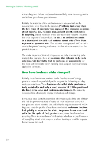 52
science began to deliver products that could help solve the energy crisis
and reduce greenhouse gas emissions.
Initially the majority of the applications were deemed safe as the
nanoparticles were ﬁxed in the product. Problems ﬁrst arose when
the ﬁrst wave of products were replaced. This increased concerns
about material use, resource management and the difﬁculties
in recycling. Minor pollution events also raised the concern about the
life cycle impacts of the products. In 2013, an accident occurred
at a production site and staff suffered severe side effects from
exposure to quantum dots.This incident reinvigorated NGO activity
on the dangers of rushing products to market without research on the
possible impacts.
The social impacts of these developments are only now starting to be
realised. For example, there are concerns that reliance on hi-tech
solutions will inevitably lead to problems of accessibility for
the poor and potentially divert funding from simpler, more universally
applicable solutions.
How have business ethics changed?
Initially, those businesses involved in the development of energy
products enjoyed unparalleled public support for delivering on a key
environmental issue.These businesses heralded their products as
truly sustainable and only a small number of NGOs questioned
the long-term social and environmental impacts.The majority
welcomed the advances in energy production and storage.
It was only once the ﬁrst generation of devices reached the end of their
life and the pervasive nature of spray-on solar became an issue, that
the questions about material use and lifecycle impacts increased. NGOs
began to raise the proﬁle of the debate and those businesses involved
had quickly to move on the wider, long-term issues associated
with the life cycle of their products and major hurdles such as
recycling.There are members of civil society who have accused business
of ploughing ahead with progress without looking at possible impacts
further down the road.
Nanologue: Scenario 3 Powering ahead
 