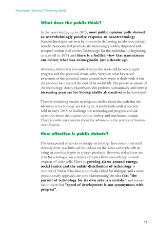 53
What does the public think?
In the years leading up to 2015, most public opinion polls showed
an overwhelmingly positive response to nanotechnology.
Nanotechnologies are seen by most to be delivering an obvious societal
beneﬁt. Nanoenabled products are increasingly widely dispersed and
accepted within civil society.Technology for the individual is beginning
to take off in 2015 and there is a bullish view that nanoscience
can deliver what was unimaginable just a decade ago.
However, debate has intensiﬁed about the trade-off between rapid
progress and the potential down-sides. Spray-on solar has raised
awareness of the potential issues around how waste is dealt with when
the product has reached the end of its useful life.The pervasive nature of
the technology clearly exacerbates this problem substantially and there is
increasing pressure for biodegradable alternatives to be developed.
There is increasing unease in religious circles about the path that the
advances in technology are taking us.A multi-faith conference was
held in early 2015 to challenge the technological progress and ask
questions about the impacts on our society and our human nature.
There is particular concern about the advances in the science of human
modiﬁcation.
How effective is public debate?
The unexpected advances in energy technology have meant that until
recently there was little call for debate on the value and trade offs in
using nanotechnologies in energy products. However, today there are
calls for a dialogue on a variety of topics from accessibility to waste
impacts of solar cells.There is growing alarm around energy,
social justice and the unfair distribution of technology.A
number of NGOs who have continually called for dialogue and a more
precautionary approach are now championing the idea that “the
pursuit of technology for its own sake is a mistake” and society
has to learn that “speed of development is not synonymous with
progress”.
Nanologue: Scenario 3 Powering ahead
 