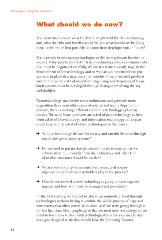 54
What should we do now?
The scenarios show us what the future might hold for nanotechnology
and what the risks and beneﬁts could be. But what should we be doing
now to ensure the best possible outcome from developments in future?
Many people expect nanotechnologies to deliver signiﬁcant beneﬁts to
society. Many people also feel that nanotechnology poses enormous risks
that must be negotiated carefully.We are at a relatively early stage in the
development of the technology and so we have an opportunity to put
systems in place that maximise the beneﬁts of nano-related products
and minimise the risks of manufacturing, using and disposing of them.
Such systems must be developed through dialogue involving the key
stakeholders.
Nanotechnology may excite more enthusiasm and generate more
opposition than most other areas of science and technology but, in
essence, there is nothing different about this technology’s place in
society.The same basic questions are asked of nanotechnology as have
been asked of biotechnology and information technology in the past
– and they will be asked of other technologies in the future.
Will the technology deliver for society and can this be done through
established governance systems?
Do we need to put market structures in place to ensure that we
achieve maximum beneﬁt from the technology and what kind
of market structures would be needed?
What roles should governments, businesses, civil society
organisations and other stakeholders play in the process?
How do we know if a new technology is going to have negative
impacts and how will these be managed and prevented?
In the 21st century, we should be able to accommodate breakthrough
technologies without having to endure the whole process of hype and
controversy that often comes with them, as if we were going through it
for the ﬁrst time. Most people agree that we need new technology, so we
need to learn how to deal with technological advance as a society.Any
dialogue designed to do this should have the following features.
Nanologue: Using the scenarios
 